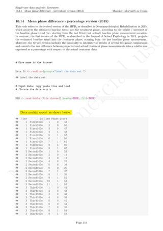 No
com
m
ercialuse
Single-case data analysis: Resources
16.14 Mean phase diﬀerence - percentage version (2015) Manolov, Moeyaert, & Evans
16.14 Mean phase diﬀerence - percentage version (2015)
This code refers to the revised version of the MPD, as described in Neuropsychological Rehabilitation in 2015,
which projects the estimated baseline trend into the treatment phase, according to the height / intercept of
the baseline phase trend (i.e., starting from the last ﬁtted (not actual) baseline phase measurement occasion.
In contrast, the ﬁrst version of the MPD, as described in the Journal of School Psychology in 2013, projects
the estimated baseline trend into the treatment phase, starting from the last baseline phase measurement.
Moreover, the revised version includes the possibility to integrate the results of several two-phase comparisons
and converts the raw diﬀerence between projected and actual treatment phase measurements into a relative one
expressed as a percentage with respect to the actual treatment data.
# Give name to the dataset
Data.Id <- readline(prompt="Label the data set ")
## Label the data set
# Input data: copy-paste line and load
# /locate the data matrix
MBD <- read.table (file.choose(),header=TRUE, fill=TRUE)
Data matrix aspect as shown below:
## Tier Id Time Phase Score
## 1 First100w 1 0 48
## 1 First100w 2 0 50
## 1 First100w 3 0 47
## 1 First100w 4 1 48
## 1 First100w 5 1 57
## 1 First100w 6 1 55
## 1 First100w 7 1 63
## 1 First100w 8 1 60
## 1 First100w 9 1 67
## 2 Second100w 1 0 23
## 2 Second100w 2 0 19
## 2 Second100w 3 0 19
## 2 Second100w 4 0 23
## 2 Second100w 5 0 26
## 2 Second100w 6 0 20
## 2 Second100w 7 1 37
## 2 Second100w 8 1 35
## 2 Second100w 9 1 52
## 2 Second100w 10 1 54
## 2 Second100w 11 1 59
## 3 Third100w 1 0 41
## 3 Third100w 2 0 43
## 3 Third100w 3 0 42
## 3 Third100w 4 0 38
## 3 Third100w 5 0 42
## 3 Third100w 6 0 41
## 3 Third100w 7 0 32
## 3 Third100w 8 1 51
## 3 Third100w 9 1 56
Page 316
 