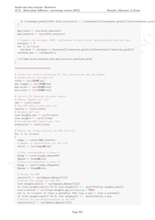 No
com
m
ercialuse
Single-case data analysis: Resources
16.14 Mean phase diﬀerence - percentage version (2015) Manolov, Moeyaert, & Evans
if (treatment_pred[i]!=0) diff_relative[i] <- ((treatment[i]-treatment_pred[i])/abs(treatment_pred[
}
mpd_value <- mean(diff_absolute)
mpd_relative <- mean(diff_relative)
# Compute the residual (MSE): difference between actual and predicted baseline data
residual <- 0
for (i in 1:n_a)
residual <- residual + (baseline[i]-baseline_pred[i])*(baseline[i]-baseline_pred[i])
residual_mse <- residual/n_a
list(mpd_value,residual_mse,mpd_relative,baseline_pred)
}
##########################
# Create the objects necessary for the calculations and the graphs
# Dimensions of the data set
tiers <- max(MBD$Tier)
max.length <- max(MBD$Time)
max.score <- max(MBD$Score)
min.score <- min(MBD$Score)
# Vectors for keeping the main results
# Series lengths per tier
obs <- rep(0,tiers)
# Raw MPD effect sizes per tier
results <- rep(0,tiers)
# Weights per tier
tier.weights_mse <- rep(0,tiers)
tier.weights <- rep(0,tiers)
# Percentage MPD results per tier
stdresults <- rep(0,tiers)
# Obtain the values calling the MPD function
for (i in 1:tiers)
{
tempo <- subset(MBD,Tier==i)
# Number of observations for the tier
obs[i] <- max(tempo$Time)
# Data corresponding to phase A
Atemp <- subset(tempo,Phase==0)
Aphase <- Atemp$Score
# Data corresponding to phase B
Btemp <- subset(tempo,Phase==1)
Bphase <- Btemp$Score
# Obtain the MPD
results[i] <- mpd(Aphase,Bphase)[[1]]
# Obtain the weight for the MPD
tier.weights_mse[i] <- mpd(Aphase,Bphase)[[2]]
if (tier.weights_mse[i] != 0) tier.weights[i] <- obs[i]+1/tier.weights_mse[i]
tier.w.sorted <- sort(tier.weights_mse,decreasing = TRUE)
for (j in 1:tiers) if (tier.w.sorted[j] !=0) tier.w.min <- tier.w.sorted[j]
if (tier.weights_mse[i] == 0) tier.weights[i] <- obs[i]+1/tier.w.min
# Obtain the percentage-version of the MPD
stdresults[i] <- mpd(Aphase,Bphase)[[3]]
Page 318
 