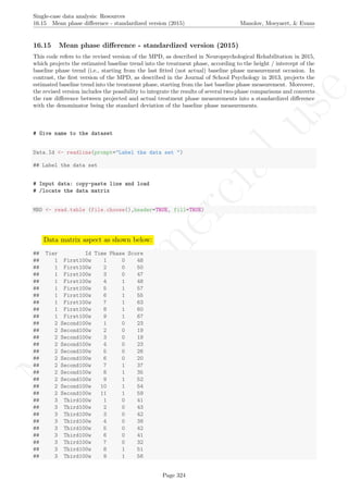 No
com
m
ercialuse
Single-case data analysis: Resources
16.15 Mean phase diﬀerence - standardized version (2015) Manolov, Moeyaert, & Evans
16.15 Mean phase diﬀerence - standardized version (2015)
This code refers to the revised version of the MPD, as described in Neuropsychological Rehabilitation in 2015,
which projects the estimated baseline trend into the treatment phase, according to the height / intercept of the
baseline phase trend (i.e., starting from the last ﬁtted (not actual) baseline phase measurement occasion. In
contrast, the ﬁrst version of the MPD, as described in the Journal of School Psychology in 2013, projects the
estimated baseline trend into the treatment phase, starting from the last baseline phase measurement. Moreover,
the revised version includes the possibility to integrate the results of several two-phase comparisons and converts
the raw diﬀerence between projected and actual treatment phase measurements into a standardized diﬀerence
with the denominator being the standard deviation of the baseline phase measurements.
# Give name to the dataset
Data.Id <- readline(prompt="Label the data set ")
## Label the data set
# Input data: copy-paste line and load
# /locate the data matrix
MBD <- read.table (file.choose(),header=TRUE, fill=TRUE)
Data matrix aspect as shown below:
## Tier Id Time Phase Score
## 1 First100w 1 0 48
## 1 First100w 2 0 50
## 1 First100w 3 0 47
## 1 First100w 4 1 48
## 1 First100w 5 1 57
## 1 First100w 6 1 55
## 1 First100w 7 1 63
## 1 First100w 8 1 60
## 1 First100w 9 1 67
## 2 Second100w 1 0 23
## 2 Second100w 2 0 19
## 2 Second100w 3 0 19
## 2 Second100w 4 0 23
## 2 Second100w 5 0 26
## 2 Second100w 6 0 20
## 2 Second100w 7 1 37
## 2 Second100w 8 1 35
## 2 Second100w 9 1 52
## 2 Second100w 10 1 54
## 2 Second100w 11 1 59
## 3 Third100w 1 0 41
## 3 Third100w 2 0 43
## 3 Third100w 3 0 42
## 3 Third100w 4 0 38
## 3 Third100w 5 0 42
## 3 Third100w 6 0 41
## 3 Third100w 7 0 32
## 3 Third100w 8 1 51
## 3 Third100w 9 1 56
Page 324
 