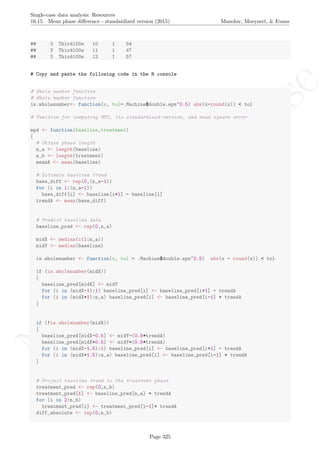 No
com
m
ercialuse
Single-case data analysis: Resources
16.15 Mean phase diﬀerence - standardized version (2015) Manolov, Moeyaert, & Evans
## 3 Third100w 10 1 54
## 3 Third100w 11 1 47
## 3 Third100w 12 1 57
# Copy and paste the following code in the R console
# Whole number function
# Whole number function
is.wholenumber<- function(x, tol=.Machine$double.eps^0.5) abs(x-round(x)) < tol
# Function for computing MPD, its standardized-version, and mean square error
mpd <- function(baseline,treatment)
{
# Obtain phase length
n_a <- length(baseline)
n_b <- length(treatment)
meanA <- mean(baseline)
# Estimate baseline trend
base_diff <- rep(0,(n_a-1))
for (i in 1:(n_a-1))
base_diff[i] <- baseline[i+1] - baseline[i]
trendA <- mean(base_diff)
# Predict baseline data
baseline_pred <- rep(0,n_a)
midX <- median(c(1:n_a))
midY <- median(baseline)
is.wholenumber <- function(x, tol = .Machine$double.eps^0.5) abs(x - round(x)) < tol
if (is.wholenumber(midX))
{
baseline_pred[midX] <- midY
for (i in (midX-1):1) baseline_pred[i] <- baseline_pred[i+1] - trendA
for (i in (midX+1):n_a) baseline_pred[i] <- baseline_pred[i-1] + trendA
}
if (!is.wholenumber(midX))
{
baseline_pred[midX-0.5] <- midY-(0.5*trendA)
baseline_pred[midX+0.5] <- midY+(0.5*trendA)
for (i in (midX-1.5):1) baseline_pred[i] <- baseline_pred[i+1] - trendA
for (i in (midX+1.5):n_a) baseline_pred[i] <- baseline_pred[i-1] + trendA
}
# Project baseline trend to the treatment phase
treatment_pred <- rep(0,n_b)
treatment_pred[1] <- baseline_pred[n_a] + trendA
for (i in 2:n_b)
treatment_pred[i] <- treatment_pred[i-1]+ trendA
diff_absolute <- rep(0,n_b)
Page 325
 