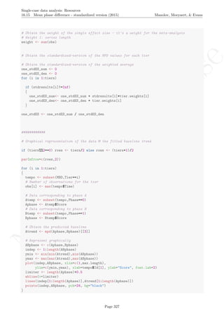 No
com
m
ercialuse
Single-case data analysis: Resources
16.15 Mean phase diﬀerence - standardized version (2015) Manolov, Moeyaert, & Evans
# Obtain the weight of the single effect size - it's a weight for the meta-analysis
# Weight 1: series length
weight <- sum(obs)
# Obtain the standardized-version of the MPD values for each tier
# Obtain the standardized-version of the weighted average
one_stdES_num <- 0
one_stdES_den <- 0
for (i in 1:tiers)
if (stdresults[i]!=Inf)
{
one_stdES_num<- one_stdES_num + stdresults[i]*tier.weights[i]
one_stdES_den<- one_stdES_den + tier.weights[i]
}
one_stdES <- one_stdES_num / one_stdES_den
############
# Graphical representation of the data & the fitted baseline trend
if (tiers%%2==0) rows <- tiers/2 else rows <- (tiers+1)/2
par(mfrow=c(rows,2))
for (i in 1:tiers)
{
tempo <- subset(MBD,Tier==i)
# Number of observations for the tier
obs[i] <- max(tempo$Time)
# Data corresponding to phase A
Atemp <- subset(tempo,Phase==0)
Aphase <- Atemp$Score
# Data corresponding to phase B
Btemp <- subset(tempo,Phase==1)
Bphase <- Btemp$Score
# Obtain the predicted baseline
Atrend <- mpd(Aphase,Bphase)[[3]]
# Represent graphically
ABphase <- c(Aphase,Bphase)
indep <- 1:length(ABphase)
ymin <- min(min(Atrend),min(ABphase))
ymax <- max(max(Atrend),max(ABphase))
plot(indep,ABphase, xlim=c(1,max.length),
ylim=c(ymin,ymax), xlab=tempo$Id[1], ylab="Score", font.lab=2)
limiter <- length(Aphase)+0.5
abline(v=limiter)
lines(indep[1:length(Aphase)],Atrend[1:length(Aphase)])
points(indep,ABphase, pch=24, bg="black")
}
Page 327
 