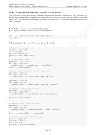No
com
m
ercialuse
Single-case data analysis: Resources
16.16 Slope and level change - original version (2010) Manolov, Moeyaert, & Evans
16.16 Slope and level change - original version (2010)
This code refers to the origina version of the SLC, as described in Behavior Modiﬁcation in 2010, comparing, on
the one hand, baseline trend with treatment phase trend and, on the other hand, baseline level with treatment
phase level. The diﬀerences are expressed in absolute raw terms (i.e., in the same measurement units as the
target behavior).
# Input data: values in () separated by commas
# n_a denotes number of baseline phase measurements
info <- c(10,9,9,8,7,8,8,7,7,6,4,3,2,1,1,2,1,1,0,0)
n_a <- 10
# Copy and paste the rest of the code in the R console
# Initial data manipulations
slength <- length(info)
n_b <- slength-n_a
phaseA <- info[1:n_a]
phaseB <- info[(n_a+1):slength]
# Estimate phase A trend
phaseAdiff <- c(1:(n_a-1))
for (iter in 1:(n_a-1))
phaseAdiff[iter] <- phaseA[iter+1] - phaseA[iter]
trendA <- mean(phaseAdiff)
# Remove phase A trend from the whole data series
phaseAdet <- c(1:n_a)
for (timeA in 1:n_a)
phaseAdet[timeA] <- phaseA[timeA] - trendA * timeA
phaseBdet <- c(1:n_b)
for (timeB in 1:n_b)
phaseBdet[timeB] <- phaseB[timeB] - trendA * (timeB+n_a)
# Compute the slope change estimate
phaseBdiff <- c(1:(n_b-1))
for (iter in 1:(n_b-1))
phaseBdiff[iter] <- phaseBdet[iter+1] - phaseBdet[iter]
trendB <- mean(phaseBdiff)
# Compute the level change estimate
phaseBddet <- c(1:n_b)
for (timeB in 1:n_b)
phaseBddet[timeB] <- phaseBdet[timeB] - trendB * (timeB-1)
level <- mean(phaseBddet) - mean(phaseAdet)
# Additional calculations for the graph
A_pred <- rep(0,n_a)
A_pred[1] <- info[1]
for (i in 2:n_a)
A_pred[i] <- A_pred[i-1]+trendA
Page 331
 