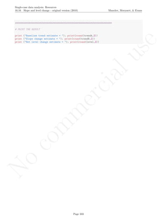 No
com
m
ercialuse
Single-case data analysis: Resources
16.16 Slope and level change - original version (2010) Manolov, Moeyaert, & Evans
######################################################################
# PRINT THE RESULT
print ("Baseline trend estimate = "); print(round(trendA,2))
print ("Slope change estimate = "); print(round(trendB,2))
print ("Net level change estimate = "); print(round(level,2))
Page 333
 