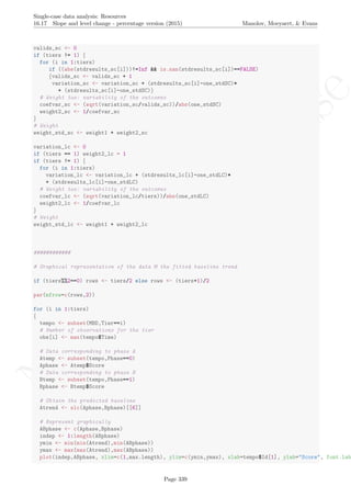 No
com
m
ercialuse
Single-case data analysis: Resources
16.17 Slope and level change - percentage version (2015) Manolov, Moeyaert, & Evans
valids_sc <- 0
if (tiers != 1) {
for (i in 1:tiers)
if ((abs(stdresults_sc[i]))!=Inf && is.nan(stdresults_sc[i])==FALSE)
{valids_sc <- valids_sc + 1
variation_sc <- variation_sc + (stdresults_sc[i]-one_stdSC)*
+ (stdresults_sc[i]-one_stdSC)}
# Weight two: variability of the outcomes
coefvar_sc <- (sqrt(variation_sc/valids_sc))/abs(one_stdSC)
weight2_sc <- 1/coefvar_sc
}
# Weight
weight_std_sc <- weight1 + weight2_sc
variation_lc <- 0
if (tiers == 1) weight2_lc = 1
if (tiers != 1) {
for (i in 1:tiers)
variation_lc <- variation_lc + (stdresults_lc[i]-one_stdLC)*
+ (stdresults_lc[i]-one_stdLC)
# Weight two: variability of the outcomes
coefvar_lc <- (sqrt(variation_lc/tiers))/abs(one_stdLC)
weight2_lc <- 1/coefvar_lc
}
# Weight
weight_std_lc <- weight1 + weight2_lc
############
# Graphical representation of the data & the fitted baseline trend
if (tiers%%2==0) rows <- tiers/2 else rows <- (tiers+1)/2
par(mfrow=c(rows,2))
for (i in 1:tiers)
{
tempo <- subset(MBD,Tier==i)
# Number of observations for the tier
obs[i] <- max(tempo$Time)
# Data corresponding to phase A
Atemp <- subset(tempo,Phase==0)
Aphase <- Atemp$Score
# Data corresponding to phase B
Btemp <- subset(tempo,Phase==1)
Bphase <- Btemp$Score
# Obtain the predicted baseline
Atrend <- slc(Aphase,Bphase)[[6]]
# Represent graphically
ABphase <- c(Aphase,Bphase)
indep <- 1:length(ABphase)
ymin <- min(min(Atrend),min(ABphase))
ymax <- max(max(Atrend),max(ABphase))
plot(indep,ABphase, xlim=c(1,max.length), ylim=c(ymin,ymax), xlab=tempo$Id[1], ylab="Score", font.lab
Page 339
 