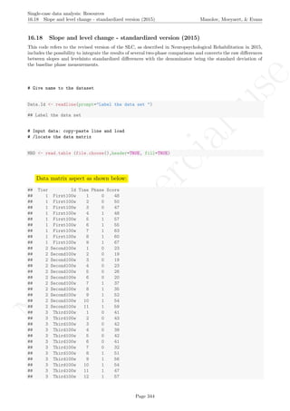 No
com
m
ercialuse
Single-case data analysis: Resources
16.18 Slope and level change - standardized version (2015) Manolov, Moeyaert, & Evans
16.18 Slope and level change - standardized version (2015)
This code refers to the revised version of the SLC, as described in Neuropsychological Rehabilitation in 2015,
includes the possibility to integrate the results of several two-phase comparisons and converts the raw diﬀerences
between slopes and levelsinto standardized diﬀerences with the denominator being the standard deviation of
the baseline phase measurements.
# Give name to the dataset
Data.Id <- readline(prompt="Label the data set ")
## Label the data set
# Input data: copy-paste line and load
# /locate the data matrix
MBD <- read.table (file.choose(),header=TRUE, fill=TRUE)
Data matrix aspect as shown below:
## Tier Id Time Phase Score
## 1 First100w 1 0 48
## 1 First100w 2 0 50
## 1 First100w 3 0 47
## 1 First100w 4 1 48
## 1 First100w 5 1 57
## 1 First100w 6 1 55
## 1 First100w 7 1 63
## 1 First100w 8 1 60
## 1 First100w 9 1 67
## 2 Second100w 1 0 23
## 2 Second100w 2 0 19
## 2 Second100w 3 0 19
## 2 Second100w 4 0 23
## 2 Second100w 5 0 26
## 2 Second100w 6 0 20
## 2 Second100w 7 1 37
## 2 Second100w 8 1 35
## 2 Second100w 9 1 52
## 2 Second100w 10 1 54
## 2 Second100w 11 1 59
## 3 Third100w 1 0 41
## 3 Third100w 2 0 43
## 3 Third100w 3 0 42
## 3 Third100w 4 0 38
## 3 Third100w 5 0 42
## 3 Third100w 6 0 41
## 3 Third100w 7 0 32
## 3 Third100w 8 1 51
## 3 Third100w 9 1 56
## 3 Third100w 10 1 54
## 3 Third100w 11 1 47
## 3 Third100w 12 1 57
Page 344
 