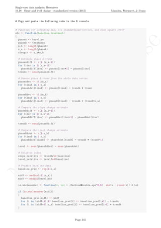 No
com
m
ercialuse
Single-case data analysis: Resources
16.18 Slope and level change - standardized version (2015) Manolov, Moeyaert, & Evans
# Copy and paste the following code in the R console
# Function for computing SLC, its standardized-version, and mean square error
slc <- function(baseline,treatment)
{
phaseA <- baseline
phaseB <- treatment
n_b <- length(phaseB)
n_a <- length(phaseA)
slength <- n_a+n_b
# Estimate phase A trend
phaseAdiff <- c(1:(n_a-1))
for (iter in 1:(n_a-1))
phaseAdiff[iter] <- phaseA[iter+1] - phaseA[iter]
trendA <- mean(phaseAdiff)
# Remove phase A trend from the whole data series
phaseAdet <- c(1:n_a)
for (timeA in 1:n_a)
phaseAdet[timeA] <- phaseA[timeA] - trendA * timeA
phaseBdet <- c(1:n_b)
for (timeB in 1:n_b)
phaseBdet[timeB] <- phaseB[timeB] - trendA * (timeB+n_a)
# Compute the slope change estimate
phaseBdiff <- c(1:(n_b-1))
for (iter in 1:(n_b-1))
phaseBdiff[iter] <- phaseBdet[iter+1] - phaseBdet[iter]
trendB <- mean(phaseBdiff)
# Compute the level change estimate
phaseBddet <- c(1:n_b)
for (timeB in 1:n_b)
phaseBddet[timeB] <- phaseBdet[timeB] - trendB * (timeB-1)
level <- mean(phaseBddet) - mean(phaseAdet)
# Relative index
slope_relative <- trendB/sd(baseline)
level_relative <- level/sd(baseline)
# Predict baseline data
baseline_pred <- rep(0,n_a)
midX <- median(c(1:n_a))
midY <- median(baseline)
is.wholenumber <- function(x, tol = .Machine$double.eps^0.5) abs(x - round(x)) < tol
if (is.wholenumber(midX))
{
baseline_pred[midX] <- midY
for (i in (midX-1):1) baseline_pred[i] <- baseline_pred[i+1] - trendA
for (i in (midX+1):n_a) baseline_pred[i] <- baseline_pred[i-1] + trendA
}
Page 345
 