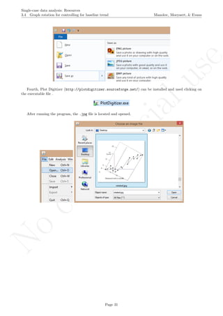 No
com
m
ercialuse
Single-case data analysis: Resources
3.4 Graph rotation for controlling for baseline trend Manolov, Moeyaert, & Evans
Fourth, Plot Digitizer (http://plotdigitizer.sourceforge.net/) can be installed and used clicking on
the executable ﬁle .
After running the program, the .jpg ﬁle is located and opened.
Page 31
 