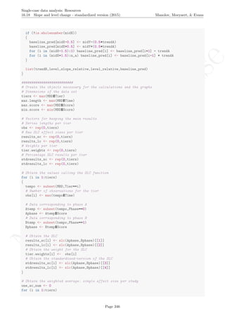 No
com
m
ercialuse
Single-case data analysis: Resources
16.18 Slope and level change - standardized version (2015) Manolov, Moeyaert, & Evans
if (!is.wholenumber(midX))
{
baseline_pred[midX-0.5] <- midY-(0.5*trendA)
baseline_pred[midX+0.5] <- midY+(0.5*trendA)
for (i in (midX-1.5):1) baseline_pred[i] <- baseline_pred[i+1] - trendA
for (i in (midX+1.5):n_a) baseline_pred[i] <- baseline_pred[i-1] + trendA
}
list(trendB,level,slope_relative,level_relative,baseline_pred)
}
##########################
# Create the objects necessary for the calculations and the graphs
# Dimensions of the data set
tiers <- max(MBD$Tier)
max.length <- max(MBD$Time)
max.score <- max(MBD$Score)
min.score <- min(MBD$Score)
# Vectors for keeping the main results
# Series lengths per tier
obs <- rep(0,tiers)
# Raw SLC effect sizes per tier
results_sc <- rep(0,tiers)
results_lc <- rep(0,tiers)
# Weights per tier
tier.weights <- rep(0,tiers)
# Percentage SLC results per tier
stdresults_sc <- rep(0,tiers)
stdresults_lc <- rep(0,tiers)
# Obtain the values calling the SLC function
for (i in 1:tiers)
{
tempo <- subset(MBD,Tier==i)
# Number of observations for the tier
obs[i] <- max(tempo$Time)
# Data corresponding to phase A
Atemp <- subset(tempo,Phase==0)
Aphase <- Atemp$Score
# Data corresponding to phase B
Btemp <- subset(tempo,Phase==1)
Bphase <- Btemp$Score
# Obtain the SLC
results_sc[i] <- slc(Aphase,Bphase)[[1]]
results_lc[i] <- slc(Aphase,Bphase)[[2]]
# Obtain the weight for the SLC
tier.weights[i] <- obs[i]
# Obtain the standardized-version of the SLC
stdresults_sc[i] <- slc(Aphase,Bphase)[[3]]
stdresults_lc[i] <- slc(Aphase,Bphase)[[4]]
}
# Obtain the weighted average: single effect size per study
one_sc_num <- 0
for (i in 1:tiers)
Page 346
 