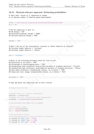 No
com
m
ercialuse
Single-case data analysis: Resources
16.19 Maximal reference approach: Estimating probabilities Manolov, Moeyaert, & Evans
16.19 Maximal reference approach: Estimating probabilities
# Input data: values in () separated by commas
# n_a denotes number of baseline phase measurements
score <- c(3,1,2,2,2,1,1,3,2,4,5,2,0,3,4,6,3,3,4,4,4,6,4,4,4,3,6)
n_a <- 13
# The AB comparison is part of...
## AB design = "AB"
## Reversal/withdrawal design = "ABAB"
## Multiple-baseline design = "MBD"
design <- "AB"
# What's the aim of the intervention: incerase or reduce behavior of interest?
## Increase target behavior = "increase"
## Decrease target behavior = "reduce"
aim <- "increase"
# Which of the following procedure would you like to use?
## Nonoverlap of all pairs = "NAP"
## Percentage of nonoverlapping data = "PND"
## Standardized mean difference using pooled estimate of standard deviation = "Pooled"
## Standardized mean difference using baseline estimate of standard deviation = "Delta"
## Mean phase difference (standardized version, as in Delta) = "MPD"
## Slope and level change (standardized version, as in Delta) = "SLC"
procedure <- "NAP"
# Copy and paste the remaining code in the R console
# Manipulating the data
# Example data set: baseline measurements
baseline <- score[1:n_a]
# Example data set: intervention phase measurements
treatment <- score[(n_a+1):length(score)]
# THE FOLLOWING CODE NEEDS NOT BE CHANGED
# Obtain phase length
n_a <- length(baseline)
n_b <- length(treatment)
# Autocorrelation values:
# Use ShadishSullivan corrected instead of estimating
if (design == "MBD") phi <- 0.321
if (design == "ABAB") phi <- 0.191
if (design == "AB") phi <- 0.752
Page 352
 