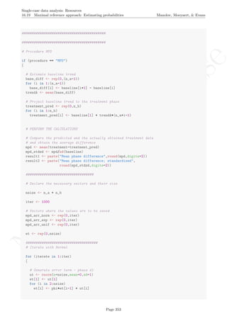 No
com
m
ercialuse
Single-case data analysis: Resources
16.19 Maximal reference approach: Estimating probabilities Manolov, Moeyaert, & Evans
##########################################
##########################################
# Procedure MPD
if (procedure == "MPD")
{
# Estimate baseline trend
base_diff <- rep(0,(n_a-1))
for (i in 1:(n_a-1))
base_diff[i] <- baseline[i+1] - baseline[i]
trendA <- mean(base_diff)
# Project baseline trend to the treatment phase
treatment_pred <- rep(0,n_b)
for (i in 1:n_b)
treatment_pred[i] <- baseline[1] + trendA*(n_a+i-1)
# PERFORM THE CALCULATIONS
# Compare the predicted and the actually obtained treatment data
# and obtain the average difference
mpd <- mean(treatment-treatment_pred)
mpd_stdzd <- mpd/sd(baseline)
result1 <- paste("Mean phase difference",round(mpd,digits=2))
result2 <- paste("Mean phase difference; standardized",
round(mpd_stdzd,digits=2))
##################################
# Declare the necessary vectors and their size
nsize <- n_a + n_b
iter <- 1000
# Vectors where the values are to be saved
mpd_arr_norm <- rep(0,iter)
mpd_arr_exp <- rep(0,iter)
mpd_arr_unif <- rep(0,iter)
et <- rep(0,nsize)
####################################
# Iterate with Normal
for (iterate in 1:iter)
{
# Generate error term - phase A1
ut <- rnorm(n=nsize,mean=0,sd=1)
et[1] <- ut[1]
for (i in 2:nsize)
et[i] <- phi*et[i-1] + ut[i]
Page 353
 