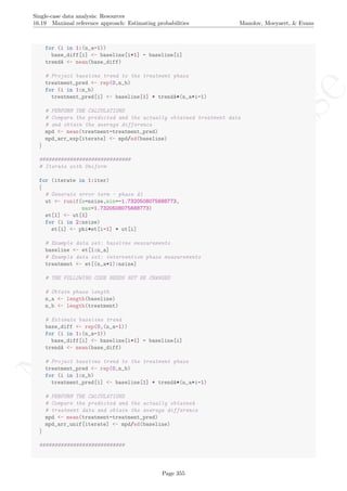 No
com
m
ercialuse
Single-case data analysis: Resources
16.19 Maximal reference approach: Estimating probabilities Manolov, Moeyaert, & Evans
for (i in 1:(n_a-1))
base_diff[i] <- baseline[i+1] - baseline[i]
trendA <- mean(base_diff)
# Project baseline trend to the treatment phase
treatment_pred <- rep(0,n_b)
for (i in 1:n_b)
treatment_pred[i] <- baseline[1] + trendA*(n_a+i-1)
# PERFORM THE CALCULATIONS
# Compare the predicted and the actually obtained treatment data
# and obtain the average difference
mpd <- mean(treatment-treatment_pred)
mpd_arr_exp[iterate] <- mpd/sd(baseline)
}
##############################
# Iterate with Uniform
for (iterate in 1:iter)
{
# Generate error term - phase A1
ut <- runif(n=nsize,min=-1.7320508075688773,
max=1.7320508075688773)
et[1] <- ut[1]
for (i in 2:nsize)
et[i] <- phi*et[i-1] + ut[i]
# Example data set: baseline measurements
baseline <- et[1:n_a]
# Example data set: intervention phase measurements
treatment <- et[(n_a+1):nsize]
# THE FOLLOWING CODE NEEDS NOT BE CHANGED
# Obtain phase length
n_a <- length(baseline)
n_b <- length(treatment)
# Estimate baseline trend
base_diff <- rep(0,(n_a-1))
for (i in 1:(n_a-1))
base_diff[i] <- baseline[i+1] - baseline[i]
trendA <- mean(base_diff)
# Project baseline trend to the treatment phase
treatment_pred <- rep(0,n_b)
for (i in 1:n_b)
treatment_pred[i] <- baseline[1] + trendA*(n_a+i-1)
# PERFORM THE CALCULATIONS
# Compare the predicted and the actually obtained
# treatment data and obtain the average difference
mpd <- mean(treatment-treatment_pred)
mpd_arr_unif[iterate] <- mpd/sd(baseline)
}
############################
Page 355
 