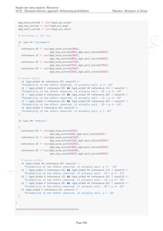 No
com
m
ercialuse
Single-case data analysis: Resources
16.19 Maximal reference approach: Estimating probabilities Manolov, Moeyaert, & Evans
mpd_norm_sorted <- sort(mpd_arr_norm)
mpd_exp_sorted <- sort(mpd_arr_exp)
mpd_unif_sorted <- sort(mpd_arr_unif)
# According to the aim
if (aim == "increase")
{
reference.05 <- max(mpd_norm_sorted[950],
mpd_exp_sorted[950],mpd_unif_sorted[950])
reference.10 <- max(mpd_norm_sorted[900],
mpd_exp_sorted[900],mpd_unif_sorted[900])
reference.25 <- max(mpd_norm_sorted[750],
mpd_exp_sorted[750],mpd_unif_sorted[750])
reference.50 <- max(mpd_norm_sorted[500],
mpd_exp_sorted[500],mpd_unif_sorted[500])
# Assess effect
if (mpd_stdzd >= reference.05) result3 <-
"Probability of the effect observed, if actually null: p <= .05"
if ( (mpd_stdzd < reference.05) && (mpd_stdzd >= reference.10) ) result3 <-
"Probability of the effect observed, if actually null: .05 < p <= .10"
if ( (mpd_stdzd < reference.10) && (mpd_stdzd >= reference.25) ) result3 <-
"Probability of the effect observed, if actually null: .10 < p <= .25"
if ( (mpd_stdzd < reference.25) && (mpd_stdzd >= reference.50) ) result3 <-
"Probability of the effect observed, if actually null: .25 < p <= .50"
if (mpd_stdzd < reference.50) result3 <-
"Probability of the effect observed, if actually null: p > .50"
}
if (aim == "reduce")
{
reference.05 <- min(mpd_norm_sorted[50],
mpd_exp_sorted[50],mpd_unif_sorted[50])
reference.10 <- min(mpd_norm_sorted[100],
mpd_exp_sorted[100],mpd_unif_sorted[100])
reference.25 <- min(mpd_norm_sorted[250],
mpd_exp_sorted[250],mpd_unif_sorted[250])
reference.50 <- min(mpd_norm_sorted[500],
mpd_exp_sorted[500],mpd_unif_sorted[500])
# Assess effect
if (mpd_stdzd <= reference.05) result3 <-
"Probability of the effect observed, if actually null: p <= .05"
if ( (mpd_stdzd > reference.05) && (mpd_stdzd <= reference.10) ) result3 <-
"Probability of the effect observed, if actually null: .05 < p <= .10"
if ( (mpd_stdzd > reference.10) && (mpd_stdzd <= reference.25) ) result3 <-
"Probability of the effect observed, if actually null: .10 < p <= .25"
if ( (mpd_stdzd > reference.25) && (mpd_stdzd <= reference.50) ) result3 <-
"Probability of the effect observed, if actually null: .25 < p <= .50"
if (mpd_stdzd > reference.50) result3 <-
"Probability of the effect observed, if actually null: p > .50"
}
}
############################################
Page 356
 