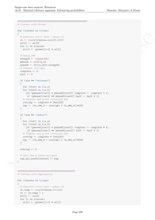 No
com
m
ercialuse
Single-case data analysis: Resources
16.19 Maximal reference approach: Estimating probabilities Manolov, Moeyaert, & Evans
###################################################
# Iterate with Normal
for (iterate in 1:iter)
{
# Generate error term - phase A1
ut <- rnorm(n=nsize,mean=0,sd=1)
et[1] <- ut[1]
for (i in 2:nsize)
et[i] <- phi*et[i-1] + ut[i]
# Apply NAP
slength <- length(et)
phaseA <- et[1:n_a]
phaseB <- et[(n_a+1):slength]
# Compute overlaps
complete <- 0
half <- 0
if (aim == "increase")
{
for (iter1 in 1:n_a)
for (iter2 in 1:n_b)
{if (phaseA[iter1] > phaseB[iter2]) complete <- complete + 1;
if (phaseA[iter1] == phaseB[iter2]) half <- half + 1}
# Compute and print corrected NAP
overlap <- complete + (half/2)
nap <- ((n_a*n_b - overlap) / (n_a*n_b))*100
}
if (aim == "reduce")
{
for (iter1 in 1:n_a)
for (iter2 in 1:n_b)
{if (phaseA[iter1] < phaseB[iter2]) complete <- complete + 1;
if (phaseA[iter1] == phaseB[iter2]) half <- half + 1}
# Compute and print corrected NAP
overlap <- complete + (half/2)
nap <- ((n_a*n_b - overlap) / (n_a*n_b))*100
}
overlap <- 0
# Save the p value assigned
nap_arr_norm[iterate] <- nap
}
##########################################
# Iterate with Exponential
for (iterate in 1:iter)
{
# Generate error term - phase A1
ut_temp <- rexp(n=nsize,rate=1)
ut <- ut_temp - 1
et[1] <- ut[1]
for (i in 2:nsize)
et[i] <- phi*et[i-1] + ut[i]
Page 358
 