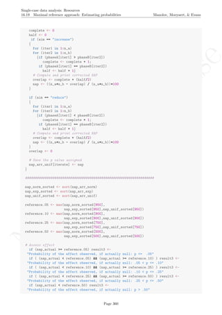 No
com
m
ercialuse
Single-case data analysis: Resources
16.19 Maximal reference approach: Estimating probabilities Manolov, Moeyaert, & Evans
complete <- 0
half <- 0
if (aim == "increase")
{
for (iter1 in 1:n_a)
for (iter2 in 1:n_b)
{if (phaseA[iter1] > phaseB[iter2])
complete <- complete + 1;
if (phaseA[iter1] == phaseB[iter2])
half <- half + 1}
# Compute and print corrected NAP
overlap <- complete + (half/2)
nap <- ((n_a*n_b - overlap) / (n_a*n_b))*100
}
if (aim == "reduce")
{
for (iter1 in 1:n_a)
for (iter2 in 1:n_b)
{if (phaseA[iter1] < phaseB[iter2])
complete <- complete + 1;
if (phaseA[iter1] == phaseB[iter2])
half <- half + 1}
# Compute and print corrected NAP
overlap <- complete + (half/2)
nap <- ((n_a*n_b - overlap) / (n_a*n_b))*100
}
overlap <- 0
# Save the p value assigned
nap_arr_unif[iterate] <- nap
}
##################################################################
nap_norm_sorted <- sort(nap_arr_norm)
nap_exp_sorted <- sort(nap_arr_exp)
nap_unif_sorted <- sort(nap_arr_unif)
reference.05 <- max(nap_norm_sorted[950],
nap_exp_sorted[950],nap_unif_sorted[950])
reference.10 <- max(nap_norm_sorted[900],
nap_exp_sorted[900],nap_unif_sorted[900])
reference.25 <- max(nap_norm_sorted[750],
nap_exp_sorted[750],nap_unif_sorted[750])
reference.50 <- max(nap_norm_sorted[500],
nap_exp_sorted[500],nap_unif_sorted[500])
# Assess effect
if (nap_actual >= reference.05) result3 <-
"Probability of the effect observed, if actually null: p <= .05"
if ( (nap_actual < reference.05) && (nap_actual >= reference.10) ) result3 <-
"Probability of the effect observed, if actually null: .05 < p <= .10"
if ( (nap_actual < reference.10) && (nap_actual >= reference.25) ) result3 <-
"Probability of the effect observed, if actually null: .10 < p <= .25"
if ( (nap_actual < reference.25) && (nap_actual >= reference.50) ) result3 <-
"Probability of the effect observed, if actually null: .25 < p <= .50"
if (nap_actual < reference.50) result3 <-
"Probability of the effect observed, if actually null: p > .50"
Page 360
 
