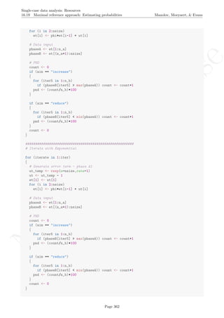 No
com
m
ercialuse
Single-case data analysis: Resources
16.19 Maximal reference approach: Estimating probabilities Manolov, Moeyaert, & Evans
for (i in 2:nsize)
et[i] <- phi*et[i-1] + ut[i]
# Data input
phaseA <- et[1:n_a]
phaseB <- et[(n_a+1):nsize]
# PND
count <- 0
if (aim == "increase")
{
for (iter5 in 1:n_b)
if (phaseB[iter5] > max(phaseA)) count <- count+1
pnd <- (count/n_b)*100
}
if (aim == "reduce")
{
for (iter5 in 1:n_b)
if (phaseB[iter5] < min(phaseA)) count <- count+1
pnd <- (count/n_b)*100
}
count <- 0
}
#######################################################
# Iterate with Exponential
for (iterate in 1:iter)
{
# Generate error term - phase A1
ut_temp <- rexp(n=nsize,rate=1)
ut <- ut_temp - 1
et[1] <- ut[1]
for (i in 2:nsize)
et[i] <- phi*et[i-1] + ut[i]
# Data input
phaseA <- et[1:n_a]
phaseB <- et[(n_a+1):nsize]
# PND
count <- 0
if (aim == "increase")
{
for (iter5 in 1:n_b)
if (phaseB[iter5] > max(phaseA)) count <- count+1
pnd <- (count/n_b)*100
}
if (aim == "reduce")
{
for (iter5 in 1:n_b)
if (phaseB[iter5] < min(phaseA)) count <- count+1
pnd <- (count/n_b)*100
}
count <- 0
}
Page 362
 