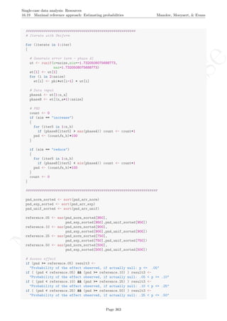 No
com
m
ercialuse
Single-case data analysis: Resources
16.19 Maximal reference approach: Estimating probabilities Manolov, Moeyaert, & Evans
#######################################################
# Iterate with Uniform
for (iterate in 1:iter)
{
# Generate error term - phase A1
ut <- runif(n=nsize,min=-1.7320508075688773,
max=1.7320508075688773)
et[1] <- ut[1]
for (i in 2:nsize)
et[i] <- phi*et[i-1] + ut[i]
# Data input
phaseA <- et[1:n_a]
phaseB <- et[(n_a+1):nsize]
# PND
count <- 0
if (aim == "increase")
{
for (iter5 in 1:n_b)
if (phaseB[iter5] > max(phaseA)) count <- count+1
pnd <- (count/n_b)*100
}
if (aim == "reduce")
{
for (iter5 in 1:n_b)
if (phaseB[iter5] < min(phaseA)) count <- count+1
pnd <- (count/n_b)*100
}
count <- 0
}
##################################################################
pnd_norm_sorted <- sort(pnd_arr_norm)
pnd_exp_sorted <- sort(pnd_arr_exp)
pnd_unif_sorted <- sort(pnd_arr_unif)
reference.05 <- max(pnd_norm_sorted[950],
pnd_exp_sorted[950],pnd_unif_sorted[950])
reference.10 <- max(pnd_norm_sorted[900],
pnd_exp_sorted[900],pnd_unif_sorted[900])
reference.25 <- max(pnd_norm_sorted[750],
pnd_exp_sorted[750],pnd_unif_sorted[750])
reference.50 <- max(pnd_norm_sorted[500],
pnd_exp_sorted[500],pnd_unif_sorted[500])
# Assess effect
if (pnd >= reference.05) result3 <-
"Probability of the effect observed, if actually null: p <= .05"
if ( (pnd < reference.05) && (pnd >= reference.10) ) result3 <-
"Probability of the effect observed, if actually null: .05 < p <= .10"
if ( (pnd < reference.10) && (pnd >= reference.25) ) result3 <-
"Probability of the effect observed, if actually null: .10 < p <= .25"
if ( (pnd < reference.25) && (pnd >= reference.50) ) result3 <-
"Probability of the effect observed, if actually null: .25 < p <= .50"
Page 363
 