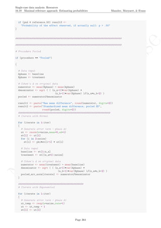 No
com
m
ercialuse
Single-case data analysis: Resources
16.19 Maximal reference approach: Estimating probabilities Manolov, Moeyaert, & Evans
if (pnd < reference.50) result3 <-
"Probability of the effect observed, if actually null: p > .50"
}
###########################################################################
###########################################################################
# Procedure Pooled
if (procedure == "Pooled")
{
# Data input
Aphase <- baseline
Bphase <- treatment
# Cohen's d on original data
numerator <- mean(Bphase) - mean(Aphase)
denominator <- sqrt ( ( (n_a-1)*var(Aphase) +
(n_b-1)*var(Bphase) )/(n_a+n_b-2) )
pooled <- numerator/denominator
result1 <- paste("Raw mean difference", round(numerator, digits=2))
result2 <- paste("Standardized mean difference; pooled SD",
round(pooled, digits=2))
#################################################################
# Iterate with Normal
for (iterate in 1:iter)
{
# Generate error term - phase A1
ut <- rnorm(n=nsize,mean=0,sd=1)
et[1] <- ut[1]
for (i in 2:nsize)
et[i] <- phi*et[i-1] + ut[i]
# Data input
baseline <- et[1:n_a]
treatment <- et[(n_a+1):nsize]
# Cohen's d on original data
numerator <- mean(treatment) - mean(baseline)
denominator <- sqrt ( ( (n_a-1)*var(Aphase) +
(n_b-1)*var(Bphase) )/(n_a+n_b-2) )
pooled_arr_norm[iterate] <- numerator/denominator
}
##############################################
# Iterate with Exponential
for (iterate in 1:iter)
{
# Generate error term - phase A1
ut_temp <- rexp(n=nsize,rate=1)
ut <- ut_temp - 1
et[1] <- ut[1]
Page 364
 