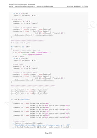 No
com
m
ercialuse
Single-case data analysis: Resources
16.19 Maximal reference approach: Estimating probabilities Manolov, Moeyaert, & Evans
for (i in 2:nsize)
et[i] <- phi*et[i-1] + ut[i]
# Data input
baseline <- et[1:n_a]
treatment <- et[(n_a+1):nsize]
# Cohen's d on original data
numerator <- mean(treatment) - mean(baseline)
denominator <- sqrt ( ( (n_a-1)*var(Aphase) +
(n_b-1)*var(Bphase) )/(n_a+n_b-2) )
pooled_arr_exp[iterate] <- numerator/denominator
}
#######################################
# Iterate with Uniform
for (iterate in 1:iter)
{
# Generate error term - phase A1
ut <- runif(n=nsize,min=-1.7320508075688773,
max=1.7320508075688773)
et[1] <- ut[1]
for (i in 2:nsize)
et[i] <- phi*et[i-1] + ut[i]
# Data input
baseline <- et[1:n_a]
treatment <- et[(n_a+1):nsize]
# Cohen's d on original data
numerator <- mean(treatment) - mean(baseline)
denominator <- sqrt ( ( (n_a-1)*var(Aphase) +
(n_b-1)*var(Bphase) )/(n_a+n_b-2) )
pooled_arr_unif[iterate] <- numerator/denominator
}
###################################################
pooled_norm_sorted <- sort(pooled_arr_norm)
pooled_exp_sorted <- sort(pooled_arr_exp)
pooled_unif_sorted <- sort(pooled_arr_unif)
if (aim == "increase")
{
reference.05 <- max(pooled_norm_sorted[950],
pooled_exp_sorted[950],pooled_unif_sorted[950])
reference.10 <- max(pooled_norm_sorted[900],
pooled_exp_sorted[900],pooled_unif_sorted[900])
reference.25 <- max(pooled_norm_sorted[750],
pooled_exp_sorted[750],pooled_unif_sorted[750])
reference.50 <- max(pooled_norm_sorted[500],
pooled_exp_sorted[500],pooled_unif_sorted[500])
# Assess effect
if (pooled >= reference.05) result3 <-
"Probability of the effect observed, if actually null: p <= .05"
if ( (pooled < reference.05) && (pooled >= reference.10) ) result3 <-
Page 365
 