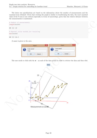 No
com
m
ercialuse
Single-case data analysis: Resources
3.4 Graph rotation for controlling for baseline trend Manolov, Moeyaert, & Evans
The latter two speciﬁcations are based on the information about the number of measurements and the
maximal score obtained. Given that rotating the graph is similar to transforming the data, the exact maximal
value of the Y-axis is not critical (especially in terms of nonoverlap), given that the relative distance between
the measurements is maintained.
# Number of measurements
length(score)
## [1] 19
# Maximal value needed for rescaling
max(score)
## [1] 24.2
A name is given to the axes.
The user needs to click with the on each of the data points in order to retrieve the data and then click
Page 33
 