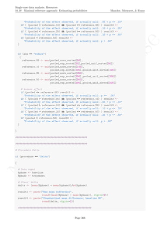 No
com
m
ercialuse
Single-case data analysis: Resources
16.19 Maximal reference approach: Estimating probabilities Manolov, Moeyaert, & Evans
"Probability of the effect observed, if actually null: .05 < p <= .10"
if ( (pooled < reference.10) && (pooled >= reference.25) ) result3 <-
"Probability of the effect observed, if actually null: .10 < p <= .25"
if ( (pooled < reference.25) && (pooled >= reference.50) ) result3 <-
"Probability of the effect observed, if actually null: .25 < p <= .50"
if (pooled < reference.50) result3 <-
"Probability of the effect observed, if actually null: p > .50"
}
if (aim == "reduce")
{
reference.05 <- max(pooled_norm_sorted[50],
pooled_exp_sorted[50],pooled_unif_sorted[50])
reference.10 <- max(pooled_norm_sorted[100],
pooled_exp_sorted[100],pooled_unif_sorted[100])
reference.25 <- max(pooled_norm_sorted[250],
pooled_exp_sorted[250],pooled_unif_sorted[250])
reference.50 <- max(pooled_norm_sorted[500],
pooled_exp_sorted[500],pooled_unif_sorted[500])
# Assess effect
if (pooled <= reference.05) result3 <-
"Probability of the effect observed, if actually null: p <= .05"
if ( (pooled > reference.05) && (pooled <= reference.10) ) result3 <-
"Probability of the effect observed, if actually null: .05 < p <= .10"
if ( (pooled > reference.10) && (pooled <= reference.25) ) result3 <-
"Probability of the effect observed, if actually null: .10 < p <= .25"
if ( (pooled > reference.25) && (pooled <= reference.50) ) result3 <-
"Probability of the effect observed, if actually null: .25 < p <= .50"
if (pooled > reference.50) result3 <-
"Probability of the effect observed, if actually null: p > .50"
}
}
###################################################
###################################################
# Procedure Delta
if (procedure == "Delta")
{
# Data input
Aphase <- baseline
Bphase <- treatment
# Glass' delta
delta <- (mean(Bphase) - mean(Aphase))/sd(Aphase)
result1 <- paste("Raw mean difference",
round((mean(Bphase) - mean(Aphase)), digits=2))
result2 <- paste("Standardized mean difference; baseline SD",
round(delta, digits=2))
####################################################
Page 366
 