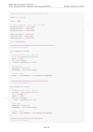 No
com
m
ercialuse
Single-case data analysis: Resources
16.19 Maximal reference approach: Estimating probabilities Manolov, Moeyaert, & Evans
# Declare the necessary vectors and their size
nsize <- n_a + n_b
iter <- 1000
# Vectors where the values are to be saved
pooled_arr_norm <- rep(0,iter)
pooled_arr_exp <- rep(0,iter)
pooled_arr_unif <- rep(0,iter)
delta_arr_norm <- rep(0,iter)
delta_arr_exp <- rep(0,iter)
delta_arr_unif <- rep(0,iter)
et <- rep(0,nsize)
#####################################################
# Iterate with Normal
for (iterate in 1:iter)
{
# Generate error term - phase A1
ut <- rnorm(n=nsize,mean=0,sd=1)
et[1] <- ut[1]
for (i in 2:nsize)
et[i] <- phi*et[i-1] + ut[i]
# Data input
baseline <- et[1:n_a]
treatment <- et[(n_a+1):nsize]
# Glass' delta
delta <- (mean(Bphase) - mean(Aphase))/sd(Aphase)
}
##############################################
# Iterate with Exponential
for (iterate in 1:iter)
{
# Generate error term - phase A1
ut_temp <- rexp(n=nsize,rate=1)
ut <- ut_temp - 1
et[1] <- ut[1]
for (i in 2:nsize)
et[i] <- phi*et[i-1] + ut[i]
# Data input
baseline <- et[1:n_a]
treatment <- et[(n_a+1):nsize]
# Glass' delta
delta <- (mean(Bphase) - mean(Aphase))/sd(Aphase)
}
#######################################
# Iterate with Uniform
Page 367
 