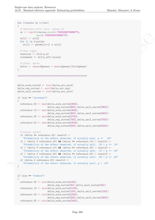 No
com
m
ercialuse
Single-case data analysis: Resources
16.19 Maximal reference approach: Estimating probabilities Manolov, Moeyaert, & Evans
for (iterate in 1:iter)
{
# Generate error term - phase A1
ut <- runif(n=nsize,min=-1.7320508075688773,
max=1.7320508075688773)
et[1] <- ut[1]
for (i in 2:nsize)
et[i] <- phi*et[i-1] + ut[i]
# Data input
baseline <- et[1:n_a]
treatment <- et[(n_a+1):nsize]
# Glass' delta
delta <- (mean(Bphase) - mean(Aphase))/sd(Aphase)
}
###################################################
delta_norm_sorted <- sort(delta_arr_norm)
delta_exp_sorted <- sort(delta_arr_exp)
delta_unif_sorted <- sort(delta_arr_unif)
if (aim == "increase")
{
reference.05 <- max(delta_norm_sorted[950],
delta_exp_sorted[950],delta_unif_sorted[950])
reference.10 <- max(delta_norm_sorted[900],
delta_exp_sorted[900],delta_unif_sorted[900])
reference.25 <- max(delta_norm_sorted[750],
delta_exp_sorted[750],delta_unif_sorted[750])
reference.50 <- max(delta_norm_sorted[500],
delta_exp_sorted[500],delta_unif_sorted[500])
# Assess effect
if (delta >= reference.05) result3 <-
"Probability of the effect observed, if actually null: p <= .05"
if ( (delta < reference.05) && (delta >= reference.10) ) result3 <-
"Probability of the effect observed, if actually null: .05 < p <= .10"
if ( (delta < reference.10) && (delta >= reference.25) ) result3 <-
"Probability of the effect observed, if actually null: .10 < p <= .25"
if ( (delta < reference.25) && (delta >= reference.50) ) result3 <-
"Probability of the effect observed, if actually null: .25 < p <= .50"
if (delta < reference.50) result3 <-
"Probability of the effect observed, if actually null: p > .50"
}
if (aim == "reduce")
{
reference.05 <- min(delta_norm_sorted[50],
delta_exp_sorted[50],delta_unif_sorted[50])
reference.10 <- min(delta_norm_sorted[100],
delta_exp_sorted[100],delta_unif_sorted[100])
reference.25 <- min(delta_norm_sorted[250],
delta_exp_sorted[250],delta_unif_sorted[250])
reference.50 <- min(delta_norm_sorted[500],
Page 368
 