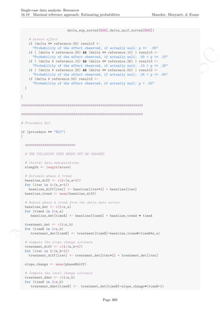 No
com
m
ercialuse
Single-case data analysis: Resources
16.19 Maximal reference approach: Estimating probabilities Manolov, Moeyaert, & Evans
delta_exp_sorted[500],delta_unif_sorted[500])
# Assess effect
if (delta <= reference.05) result3 <-
"Probability of the effect observed, if actually null: p <= .05"
if ( (delta > reference.05) && (delta <= reference.10) ) result3 <-
"Probability of the effect observed, if actually null: .05 < p <= .10"
if ( (delta > reference.10) && (delta <= reference.25) ) result3 <-
"Probability of the effect observed, if actually null: .10 < p <= .25"
if ( (delta > reference.25) && (delta <= reference.50) ) result3 <-
"Probability of the effect observed, if actually null: .25 < p <= .50"
if (delta > reference.50) result3 <-
"Probability of the effect observed, if actually null: p > .50"
}
}
###############################################################
###############################################################
# Procedure SLC
if (procedure == "SLC")
{
##########################
# THE FOLLOWING CODE NEEDS NOT BE CHANGED
# Initial data manipulations
slength <- length(score)
# Estimate phase A trend
baseline_diff <- c(1:(n_a-1))
for (iter in 1:(n_a-1))
baseline_diff[iter] <- baseline[iter+1] - baseline[iter]
baseline_trend <- mean(baseline_diff)
# Remove phase A trend from the whole data series
baseline_det <- c(1:n_a)
for (timeA in 1:n_a)
baseline_det[timeA] <- baseline[timeA] - baseline_trend * timeA
treatment_det <- c(1:n_b)
for (timeB in 1:n_b)
treatment_det[timeB] <- treatment[timeB]-baseline_trend*(timeB+n_a)
# Compute the slope change estimate
treatment_diff <- c(1:(n_b-1))
for (iter in 1:(n_b-1))
treatment_diff[iter] <- treatment_det[iter+1] - treatment_det[iter]
slope_change <- mean(phaseBdiff)
# Compute the level change estimate
treatment_ddet <- c(1:n_b)
for (timeB in 1:n_b)
treatment_ddet[timeB] <- treatment_det[timeB]-slope_change*(timeB-1)
Page 369
 