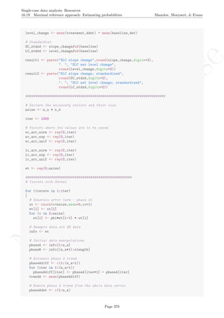 No
com
m
ercialuse
Single-case data analysis: Resources
16.19 Maximal reference approach: Estimating probabilities Manolov, Moeyaert, & Evans
level_change <- mean(treatment_ddet) - mean(baseline_det)
# Standardize
SC_stdzd <- slope_change/sd(baseline)
LC_stdzd <- level_change/sd(baseline)
result1 <- paste("SLC slope change",round(slope_change,digits=2),
". ", "SLC net level change",
round(level_change,digits=2))
result2 <- paste("SLC slope change; standardized",
round(SC_stdzd,digits=2),
". ", "SLC net level change; standardized",
round(LC_stdzd,digits=2))
#######################################################################
# Declare the necessary vectors and their size
nsize <- n_a + n_b
iter <- 1000
# Vectors where the values are to be saved
sc_arr_norm <- rep(0,iter)
sc_arr_exp <- rep(0,iter)
sc_arr_unif <- rep(0,iter)
lc_arr_norm <- rep(0,iter)
lc_arr_exp <- rep(0,iter)
lc_arr_unif <- rep(0,iter)
et <- rep(0,nsize)
######################################################
# Iterate with Normal
for (iterate in 1:iter)
{
# Generate error term - phase A1
ut <- rnorm(n=nsize,mean=0,sd=1)
et[1] <- ut[1]
for (i in 2:nsize)
et[i] <- phi*et[i-1] + ut[i]
# Example data set AB data
info <- et
# Initial data manipulations
phaseA <- info[1:n_a]
phaseB <- info[(n_a+1):slength]
# Estimate phase A trend
phaseAdiff <- c(1:(n_a-1))
for (iter in 1:(n_a-1))
phaseAdiff[iter] <- phaseA[iter+1] - phaseA[iter]
trendA <- mean(phaseAdiff)
# Remove phase A trend from the whole data series
phaseAdet <- c(1:n_a)
Page 370
 