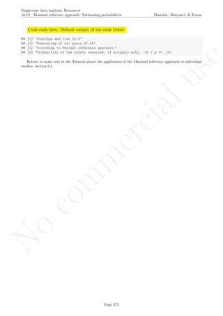 No
com
m
ercialuse
Single-case data analysis: Resources
16.19 Maximal reference approach: Estimating probabilities Manolov, Moeyaert, & Evans
Code ends here. Default output of the code below:
## [1] "Overlaps and ties 22.5"
## [1] "Nonoverlap of all pairs 87.64"
## [1] "According to Maximal reference approach:"
## [1] "Probability of the effect observed, if actually null: .05 < p <= .10"
Return to main text in the Tutorial about the application of the Maximal reference approach to individual
studies: section 9.1.
Page 375
 