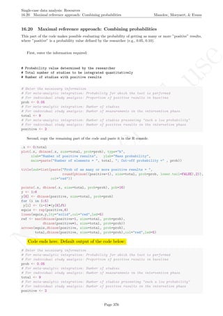 No
com
m
ercialuse
Single-case data analysis: Resources
16.20 Maximal reference approach: Combining probabilities Manolov, Moeyaert, & Evans
16.20 Maximal reference approach: Combining probabilities
This part of the code makes possible evaluating the probability of getting as many or more ”positive” results,
where ”positive” is a probability value deﬁned by the researcher (e.g., 0.05, 0.10).
First, enter the information required:
# Probability value determined by the researcher
# Total number of studies to be integrated quantitatively
# Number of studies with positive results
# Enter the necessary information
# For meta-analytic integration: Probability for which the test is performed
# For individual study analysis: Proportion of positive results in baseline
prob <- 0.05
# For meta-analytic integration: Number of studies
# For individual study analysis: Number of measurements in the intervention phase
total <- 9
# For meta-analytic integration: Number of studies presenting "such a low probability"
# For individual study analysis: Number of positive results in the intervetion phase
positive <- 2
Second, copy the remaining part of the code and paste it in the R console.
.x <- 0:total
plot(.x, dbinom(.x, size=total, prob=prob), type="h",
xlab="Number of positive results", ylab="Mass probability",
main=paste("Number of elements = ", total, "; Cut-off probability =" , prob))
title(sub=list(paste("Prob of as many or more positive results = ",
round(pbinom((positive-1), size=total, prob=prob, lower.tail=FALSE),2)),
col="red"))
points(.x, dbinom(.x, size=total, prob=prob), pch=16)
y <- 1:6
y[6] <- dbinom(positive, size=total, prob=prob)
for (i in 1:5)
y[i] <- (i-1)*(y[6]/5)
equis <- rep(positive,6)
lines(equis,y,lty="solid",col="red",lwd=5)
ref <- max(dbinom(positive-1, size=total, prob=prob),
dbinom(positive+1, size=total, prob=prob))
arrows(equis,dbinom(positive, size=total, prob=prob),
total,dbinom(positive, size=total, prob=prob),col="red",lwd=5)
Code ends here. Default output of the code below:
# Enter the necessary information
# For meta-analytic integration: Probability for which the test is performed
# For individual study analysis: Proportion of positive results in baseline
prob <- 0.05
# For meta-analytic integration: Number of studies
# For individual study analysis: Number of measurements in the intervention phase
total <- 9
# For meta-analytic integration: Number of studies presenting "such a low probability"
# For individual study analysis: Number of positive results in the intervetion phase
positive <- 2
Page 376
 