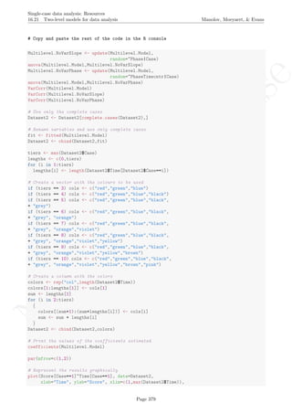 No
com
m
ercialuse
Single-case data analysis: Resources
16.21 Two-level models for data analysis Manolov, Moeyaert, & Evans
# Copy and paste the rest of the code in the R console
Multilevel.NoVarSlope <- update(Multilevel.Model,
random=~Phase|Case)
anova(Multilevel.Model,Multilevel.NoVarSlope)
Multilevel.NoVarPhase <- update(Multilevel.Model,
random=~PhaseTimecntr|Case)
anova(Multilevel.Model,Multilevel.NoVarPhase)
VarCorr(Multilevel.Model)
VarCorr(Multilevel.NoVarSlope)
VarCorr(Multilevel.NoVarPhase)
# Use only the complete cases
Dataset2 <- Dataset2[complete.cases(Dataset2),]
# Rename variables and use only complete cases
fit <- fitted(Multilevel.Model)
Dataset2 <- cbind(Dataset2,fit)
tiers <- max(Dataset2$Case)
lengths <- c(0,tiers)
for (i in 1:tiers)
lengths[i] <- length(Dataset2$Time[Dataset2$Case==i])
# Create a vector with the colours to be used
if (tiers == 3) cols <- c("red","green","blue")
if (tiers == 4) cols <- c("red","green","blue","black")
if (tiers == 5) cols <- c("red","green","blue","black",
+ "grey")
if (tiers == 6) cols <- c("red","green","blue","black",
+ "grey", "orange")
if (tiers == 7) cols <- c("red","green","blue","black",
+ "grey", "orange","violet")
if (tiers == 8) cols <- c("red","green","blue","black",
+ "grey", "orange","violet","yellow")
if (tiers == 9) cols <- c("red","green","blue","black",
+ "grey", "orange","violet","yellow","brown")
if (tiers == 10) cols <- c("red","green","blue","black",
+ "grey", "orange","violet","yellow","brown","pink")
# Create a column with the colors
colors <- rep("col",length(Dataset2$Time))
colors[1:lengths[1]] <- cols[1]
sum <- lengths[1]
for (i in 2:tiers)
{
colors[(sum+1):(sum+lengths[i])] <- cols[i]
sum <- sum + lengths[i]
}
Dataset2 <- cbind(Dataset2,colors)
# Print the values of the coefficients estimated
coefficients(Multilevel.Model)
par(mfrow=c(1,2))
# Represent the results graphically
plot(Score[Case==1]~Time[Case==1], data=Dataset2,
xlab="Time", ylab="Score", xlim=c(1,max(Dataset2$Time)),
Page 379
 