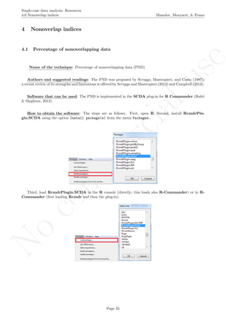 No
com
m
ercialuse
Single-case data analysis: Resources
4.0 Nonoverlap indices Manolov, Moeyaert, & Evans
4 Nonoverlap indices
4.1 Percentage of nonoverlapping data
Name of the technique: Percentage of nonoverlapping data (PND)
Authors and suggested readings: The PND was proposed by Scruggs, Mastropieri, and Casto (1987);
a recent review of its strengths and limitations is oﬀered by Scruggs and Mastropieri (2013) and Campbell (2013).
Software that can be used: The PND is implemented in the SCDA plug-in for R Commander (Bult´e
& Onghena, 2013).
How to obtain the software: The steps are as follows. First, open R. Second, install RcmdrPlu-
gin.SCDA using the option Install package(s) from the menu Packages.
Third, load RcmdrPlugin.SCDA in the R console (directly; this loads also R-Commander) or in R-
Commander (ﬁrst loading Rcmdr and then the plug-in).
Page 35
 