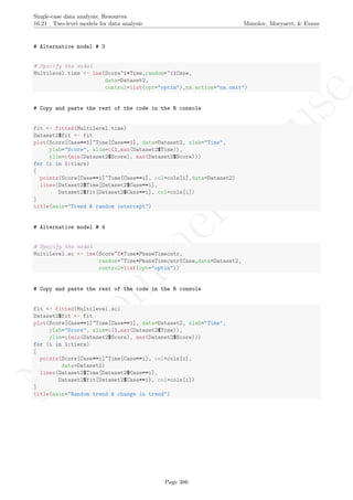 No
com
m
ercialuse
Single-case data analysis: Resources
16.21 Two-level models for data analysis Manolov, Moeyaert, & Evans
# Alternative model # 3
# Specify the model
Multilevel.time <- lme(Score~1+Time,random=~1|Case,
data=Dataset2,
control=list(opt="optim"),na.action="na.omit")
# Copy and paste the rest of the code in the R console
fit <- fitted(Multilevel.time)
Dataset2$fit <- fit
plot(Score[Case==1]~Time[Case==1], data=Dataset2, xlab="Time",
ylab="Score", xlim=c(1,max(Dataset2$Time)),
ylim=c(min(Dataset2$Score), max(Dataset2$Score)))
for (i in 1:tiers)
{
points(Score[Case==i]~Time[Case==i], col=cols[i],data=Dataset2)
lines(Dataset2$Time[Dataset2$Case==i],
Dataset2$fit[Dataset2$Case==i], col=cols[i])
}
title(main="Trend & random intercept")
# Alternative model # 4
# Specify the model
Multilevel.sc <- lme(Score~1+Time+PhaseTimecntr,
random=~Time+PhaseTimecntr|Case,data=Dataset2,
control=list(opt="optim"))
# Copy and paste the rest of the code in the R console
fit <- fitted(Multilevel.sc)
Dataset2$fit <- fit
plot(Score[Case==1]~Time[Case==1], data=Dataset2, xlab="Time",
ylab="Score", xlim=c(1,max(Dataset2$Time)),
ylim=c(min(Dataset2$Score), max(Dataset2$Score)))
for (i in 1:tiers)
{
points(Score[Case==i]~Time[Case==i], col=cols[i],
data=Dataset2)
lines(Dataset2$Time[Dataset2$Case==i],
Dataset2$fit[Dataset2$Case==i], col=cols[i])
}
title(main="Random trend & change in trend")
Page 386
 