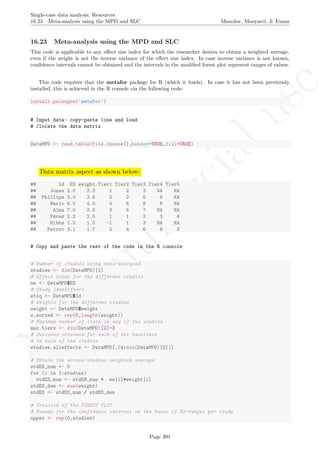 No
com
m
ercialuse
Single-case data analysis: Resources
16.23 Meta-analysis using the MPD and SLC Manolov, Moeyaert, & Evans
16.23 Meta-analysis using the MPD and SLC
This code is applicable to any eﬀect size index for which the researcher desires to obtain a weighted average,
even if the weight is not the inverse variance of the eﬀect size index. In case inverse variance is not known,
conﬁdence intervals cannot be obtained and the intervals in the modiﬁed forest plot represent ranges of values.
This code requires that the metafor package for R (which it loads). In case it has not been previously
installed, this is achieved in the R console via the following code:
install.packages('metafor')
# Input data: copy-paste line and load
# /locate the data matrix
DataMPD <- read.table(file.choose(),header=TRUE,fill=TRUE)
Data matrix aspect as shown below:
## Id ES weight Tier1 Tier2 Tier3 Tier4 Tier5
## Jones 2.0 3.0 1 2 3 NA NA
## Phillips 3.0 3.6 2 2 5 6 NA
## Mario 6.0 4.0 4 6 6 6 NA
## Alma 7.0 2.0 3 5 7 NA NA
## P´erez 2.2 2.5 1 1 3 3 4
## Hibbs 1.5 1.0 -1 1 3 NA NA
## Petrov 3.1 1.7 2 4 6 6 3
# Copy and paste the rest of the code in the R console
# Number of studies being meta-analyzed
studies <- dim(DataMPD)[1]
# Effect sizes for the different studies
es <- DataMPD$ES
# Study identifiers
etiq <- DataMPD$Id
# Weights for the different studies
weight <- DataMPD$weight
w_sorted <- rep(0,length(weight))
# Maximum number of tiers in any of the studies
max.tiers <- dim(DataMPD)[2]-3
# Outcomes obtained for each of the baselines
# in each of the studies
studies.alleffects <- DataMPD[,(4:dim(DataMPD)[2])]
# Obtain the across-studies weighted average
stdES_num <- 0
for (i in 1:studies)
stdES_num <- stdES_num + es[i]*weight[i]
stdES_den <- sum(weight)
stdES <- stdES_num / stdES_den
# Creation of the FOREST PLOT
# Bounds for the confidence interval on the basis of ES-ranges per study
upper <- rep(0,studies)
Page 391
 