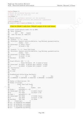 No
com
m
ercialuse
Single-case data analysis: Resources
16.24 Three-level model for meta-analysis Manolov, Moeyaert, & Evans
VarCorr(Model.1)
# Obtain the estimated baseline level and
# change in level for each case
coef(Model.1)
# Obtain the confidence intervals for the estimates
# Informs both abput precision and statistical significance
intervals(Model.1)
M1.level.2<-data.frame(coef(Model.1), level=2)
Code for Model 1 ends here. Default output of the code below:
## Linear mixed-effects model fit by REML
## Data: Dataset3
## AIC BIC logLik
## 8187.743 8231.25 -4084.871
##
## Random effects:
## Formula: ~1 + D | Study
## Structure: General positive-definite, Log-Cholesky parametrization
## StdDev Corr
## (Intercept) 11.30317 (Intr)
## D 19.30167 0.781
##
## Formula: ~1 + D | Case %in% Study
## Structure: General positive-definite, Log-Cholesky parametrization
## StdDev Corr
## (Intercept) 17.81069 (Intr)
## D 14.91157 -0.182
## Residual 18.13026
##
## Fixed effects: DVY ~ 1 + D
## Value Std.Error DF t-value p-value
## (Intercept) 18.81801 6.297916 903 2.987974 0.0029
## D 31.63905 9.315584 903 3.396357 0.0007
## Correlation:
## (Intr)
## D 0.532
##
## Standardized Within-Group Residuals:
## Min Q1 Med Q3 Max
## -4.38883437 -0.29274908 -0.02421758 0.36503088 3.41392600
##
## Number of Observations: 931
## Number of Groups:
## Study Case %in% Study
## 5 27
## Variance StdDev Corr
## Study = pdLogChol(1 + D)
## (Intercept) 127.7617 11.30317 (Intr)
## D 372.5544 19.30167 0.781
## Case = pdLogChol(1 + D)
## (Intercept) 317.2208 17.81069 (Intr)
## D 222.3549 14.91157 -0.182
## Residual 328.7065 18.13026
## (Intercept) D
## 3/1 12.878349162 66.2938898
## 3/2 20.937861451 44.8145303
## 3/3 33.981776089 40.4282968
## 5/1 1.910556788 28.2407301
Page 395
 