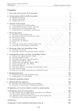 No
com
m
ercialuse
Single-case data analysis: Resources
CONTENTS Manolov, Moeyaert, & Evans
Contents
1 Aim, scope and structure of the document 2
2 Getting started with R and R-Commander 3
2.1 Installing and loading . . . . . . . . . . . . . . . . . . . . . . . . . . . . . . . . . . . . . . . . . . 3
2.2 Working with datasets . . . . . . . . . . . . . . . . . . . . . . . . . . . . . . . . . . . . . . . . . . 5
2.3 Working with R code . . . . . . . . . . . . . . . . . . . . . . . . . . . . . . . . . . . . . . . . . . . 8
3 Tools for visual analysis 14
3.1 Visual analysis with the SCDA package . . . . . . . . . . . . . . . . . . . . . . . . . . . . . . . . 15
3.2 Using standard deviation bands as visual aids . . . . . . . . . . . . . . . . . . . . . . . . . . . . . 19
3.3 Estimating and projecting baseline trend . . . . . . . . . . . . . . . . . . . . . . . . . . . . . . . . 22
3.4 Graph rotation for controlling for baseline trend . . . . . . . . . . . . . . . . . . . . . . . . . . . 26
4 Nonoverlap indices 35
4.1 Percentage of nonoverlapping data . . . . . . . . . . . . . . . . . . . . . . . . . . . . . . . . . . . 35
4.2 Percentage of data points exceeding the median . . . . . . . . . . . . . . . . . . . . . . . . . . . . 38
4.3 Pairwise data overlap . . . . . . . . . . . . . . . . . . . . . . . . . . . . . . . . . . . . . . . . . . . 41
4.4 Nonoverlap of all pairs . . . . . . . . . . . . . . . . . . . . . . . . . . . . . . . . . . . . . . . . . . 44
4.5 Improvement rate diﬀerence . . . . . . . . . . . . . . . . . . . . . . . . . . . . . . . . . . . . . . . 46
4.6 Tau-U . . . . . . . . . . . . . . . . . . . . . . . . . . . . . . . . . . . . . . . . . . . . . . . . . . . 48
4.7 Percentage of data points exceeding median trend . . . . . . . . . . . . . . . . . . . . . . . . . . . 53
4.8 Percentage of nonoverlapping corrected data . . . . . . . . . . . . . . . . . . . . . . . . . . . . . . 56
5 Percentage indices not quantifying overlap 59
5.1 Percentage of zero data . . . . . . . . . . . . . . . . . . . . . . . . . . . . . . . . . . . . . . . . . 59
5.2 Percentage reduction data and Mean baseline reduction . . . . . . . . . . . . . . . . . . . . . . . 62
6 Unstandardized indices and their standardized versions 65
6.1 Ordinary least squares regression analysis . . . . . . . . . . . . . . . . . . . . . . . . . . . . . . . 65
6.2 Piecewise regression analysis . . . . . . . . . . . . . . . . . . . . . . . . . . . . . . . . . . . . . . . 68
6.3 Generalized least squares regression analysis . . . . . . . . . . . . . . . . . . . . . . . . . . . . . . 74
6.4 Classical mean diﬀerence indices . . . . . . . . . . . . . . . . . . . . . . . . . . . . . . . . . . . . 80
6.5 SCED-speciﬁc mean diﬀerence indices: HPS d . . . . . . . . . . . . . . . . . . . . . . . . . . . . . 84
6.6 Design-comparable eﬀect size: PHS d . . . . . . . . . . . . . . . . . . . . . . . . . . . . . . . . . . 90
6.7 Mean phase diﬀerence . . . . . . . . . . . . . . . . . . . . . . . . . . . . . . . . . . . . . . . . . . 98
6.8 Mean phase diﬀerence - percentage and standardized versions . . . . . . . . . . . . . . . . . . . . 101
6.9 Slope and level change . . . . . . . . . . . . . . . . . . . . . . . . . . . . . . . . . . . . . . . . . . 112
6.10 Slope and level change - percentage and standardized versions . . . . . . . . . . . . . . . . . . . . 115
7 Randomization tests 125
7.1 Randomization tests with the SCDA package . . . . . . . . . . . . . . . . . . . . . . . . . . . . . 125
7.2 Randomization tests with ExPRT . . . . . . . . . . . . . . . . . . . . . . . . . . . . . . . . . . . . 139
8 Simulation modelling analysis 144
9 Maximal reference approach 148
9.1 Individual study analysis: Estimating probabilities . . . . . . . . . . . . . . . . . . . . . . . . . . 148
9.2 Integration of several studies: Combining probabilities . . . . . . . . . . . . . . . . . . . . . . . . 151
10 Application of two-level multilevel models for analysing data 154
11 Integrating results of several studies 166
11.1 Meta-analysis using the SCED-speciﬁc standardized mean diﬀerence . . . . . . . . . . . . . . . . 166
11.2 Meta-analysis using the MPD and SLC . . . . . . . . . . . . . . . . . . . . . . . . . . . . . . . . 174
11.3 Application of three-level multilevel models for meta-analysing data . . . . . . . . . . . . . . . . 181
11.4 Integrating results combining probabilities . . . . . . . . . . . . . . . . . . . . . . . . . . . . . . . 193
12 References 196
13 Appendix A: Some additional information about R 202
Page
 