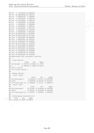 No
com
m
ercialuse
Single-case data analysis: Resources
16.24 Three-level model for meta-analysis Manolov, Moeyaert, & Evans
## 5/2 1.119135444 36.9854822
## 5/3 49.968498046 56.1822312
## 5/4 -0.838468123 3.1664840
## 5/5 -0.422106076 2.3922718
## 5/6 41.415148845 6.7482128
## 9/1 0.009326098 2.1927599
## 9/2 0.532902610 2.3238938
## 9/3 -0.109239850 0.5483110
## 9/4 -0.046104222 0.6811297
## 9/5 3.361893514 12.1847058
## 9/6 -0.085993488 0.5544554
## 15/1 28.880708304 31.6478697
## 15/2 34.953017292 42.3777182
## 15/3 4.818400887 43.8848292
## 15/4 4.088130431 43.1857527
## 15/5 21.078235875 38.3582981
## 15/6 39.407670550 41.7792769
## 15/7 53.872118564 29.9046202
## 15/8 61.208614052 14.4302311
## 15/9 51.841159767 26.2042253
## 16/1 10.193555494 63.0545996
## 16/2 14.623522745 48.1476058
## 16/3 16.935427965 50.3902948
## Approximate 95% confidence intervals
##
## Fixed effects:
## lower est. upper
## (Intercept) 6.457755 18.81801 31.17827
## D 13.356333 31.63905 49.92176
## attr(,"label")
## [1] "Fixed effects:"
##
## Random Effects:
## Level: Study
## lower est. upper
## sd((Intercept)) 4.2188182 11.303171 30.2837586
## sd(D) 8.3528764 19.301667 44.6019247
## cor((Intercept),D) -0.8780818 0.781117 0.9980412
## Level: Case
## lower est. upper
## sd((Intercept)) 12.927363 17.8106934 24.5387089
## sd(D) 10.397661 14.9115698 21.3850889
## cor((Intercept),D) -0.579575 -0.1820918 0.2853823
##
## Within-group standard error:
## lower est. upper
## 17.30152 18.13026 18.99870
Page 396
 
