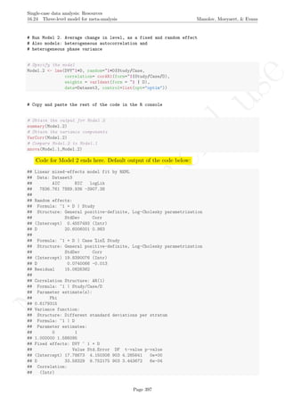 No
com
m
ercialuse
Single-case data analysis: Resources
16.24 Three-level model for meta-analysis Manolov, Moeyaert, & Evans
# Run Model 2. Average change in level, as a fixed and random effect
# Also models: heterogeneous autocorrelation and
# heterogeneous phase variance
# Specify the model
Model.2 <- lme(DVY~1+D, random=~1+D|Study/Case,
correlation= corAR1(form=~1|Study/Case/D),
weights = varIdent(form = ~1 | D),
data=Dataset3, control=list(opt="optim"))
# Copy and paste the rest of the code in the R console
# Obtain the output for Model 2
summary(Model.2)
# Obtain the variance components
VarCorr(Model.2)
# Compare Model.2 to Model.1
anova(Model.1,Model.2)
Code for Model 2 ends here. Default output of the code below:
## Linear mixed-effects model fit by REML
## Data: Dataset3
## AIC BIC logLik
## 7836.761 7889.936 -3907.38
##
## Random effects:
## Formula: ~1 + D | Study
## Structure: General positive-definite, Log-Cholesky parametrization
## StdDev Corr
## (Intercept) 0.4557493 (Intr)
## D 20.6006001 0.983
##
## Formula: ~1 + D | Case %in% Study
## Structure: General positive-definite, Log-Cholesky parametrization
## StdDev Corr
## (Intercept) 19.8390076 (Intr)
## D 0.0740066 -0.013
## Residual 15.0826382
##
## Correlation Structure: AR(1)
## Formula: ~1 | Study/Case/D
## Parameter estimate(s):
## Phi
## 0.6179315
## Variance function:
## Structure: Different standard deviations per stratum
## Formula: ~1 | D
## Parameter estimates:
## 0 1
## 1.000000 1.586095
## Fixed effects: DVY ~ 1 + D
## Value Std.Error DF t-value p-value
## (Intercept) 17.78673 4.150308 903 4.285641 0e+00
## D 33.58329 9.752175 903 3.443672 6e-04
## Correlation:
## (Intr)
Page 397
 
