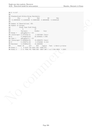 No
com
m
ercialuse
Single-case data analysis: Resources
16.24 Three-level model for meta-analysis Manolov, Moeyaert, & Evans
## D -0.017
##
## Standardized Within-Group Residuals:
## Min Q1 Med Q3 Max
## -3.06809009 -0.41906459 -0.04891868 0.48506084 3.31643120
##
## Number of Observations: 931
## Number of Groups:
## Study Case %in% Study
## 5 27
## Variance StdDev Corr
## Study = pdLogChol(1 + D)
## (Intercept) 2.077074e-01 0.4557493 (Intr)
## D 4.243847e+02 20.6006001 0.983
## Case = pdLogChol(1 + D)
## (Intercept) 3.935862e+02 19.8390076 (Intr)
## D 5.476977e-03 0.0740066 -0.013
## Residual 2.274860e+02 15.0826382
## Model df AIC BIC logLik Test L.Ratio p-value
## Model.1 1 9 8187.743 8231.250 -4084.871
## Model.2 2 11 7836.761 7889.936 -3907.380 1 vs 2 354.9822 <.0001
Page 398
 