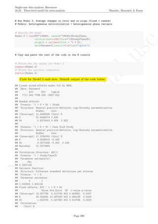 No
com
m
ercialuse
Single-case data analysis: Resources
16.24 Three-level model for meta-analysis Manolov, Moeyaert, & Evans
# Run Model 3. Average changes in level and in slope (fixed + random)
# Models: heterogeneous autocorrelation + heterogeneous phase variance
# Specify the model
Model.3 <-lme(DVY~1+D+Dt, random=~1+D+Dt|Study/Case,
correlation=corAR1(form=~1|Study/Case/D),
weights = varIdent(form = ~1 | D),
data=Dataset3,control=list(opt="optim"))
# Copy and paste the rest of the code in the R console
# Obtain the the output for Model 3
summary(Model.3)
# Obtain the variance components
VarCorr(Model.3)
Code for Model 3 ends here. Default output of the code below:
## Linear mixed-effects model fit by REML
## Data: Dataset3
## AIC BIC logLik
## 7711.244 7798.239 -3837.622
##
## Random effects:
## Formula: ~1 + D + Dt | Study
## Structure: General positive-definite, Log-Cholesky parametrization
## StdDev Corr
## (Intercept) 11.4846428 (Intr) D
## D 21.6446574 0.626
## Dt 0.6279002 0.809 0.933
##
## Formula: ~1 + D + Dt | Case %in% Study
## Structure: General positive-definite, Log-Cholesky parametrization
## StdDev Corr
## (Intercept) 17.3784760 (Intr) D
## D 9.0526918 -0.082
## Dt 0.3372449 -0.450 0.436
## Residual 12.2070894
##
## Correlation Structure: AR(1)
## Formula: ~1 | Study/Case/D
## Parameter estimate(s):
## Phi
## 0.3307128
## Variance function:
## Structure: Different standard deviations per stratum
## Formula: ~1 | D
## Parameter estimates:
## 0 1
## 1.000000 1.405124
## Fixed effects: DVY ~ 1 + D + Dt
## Value Std.Error DF t-value p-value
## (Intercept) 18.357786 6.310793 902 2.908951 0.0037
## D 23.092945 10.087833 902 2.289188 0.0223
## Dt 1.222705 0.347380 902 3.519796 0.0005
## Correlation:
## (Intr) D
Page 399
 