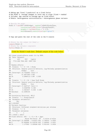 No
com
m
ercialuse
Single-case data analysis: Resources
16.24 Three-level model for meta-analysis Manolov, Moeyaert, & Evans
# Adding age (level 2 predictor) as a fixed factor
# Run Model 4. Average changes in level and in slope (fixed + random)
# Includes: Age centred on average age as fixed effect
# Models: heterogeneous autocorrelation + heterogeneous phase variance
# Specify the model
Model.4 <-lme(DVY~1+D+Dt+Age1, random=~1+D+Dt|Study/Case,
correlation=corAR1(form=~1|Study/Case/D),
weights = varIdent(form = ~1 | D),
data=Dataset3,control=list(opt="optim"))
# Copy and paste the rest of the code in the R console
# Obtain the the output for Model 4
summary(Model.4)
# Obtain the variance components
VarCorr(Model.4)
Code for Model 4 ends here. Default output of the code below:
## Linear mixed-effects model fit by REML
## Data: Dataset3
## AIC BIC logLik
## 7712.648 7804.455 -3837.324
##
## Random effects:
## Formula: ~1 + D + Dt | Study
## Structure: General positive-definite, Log-Cholesky parametrization
## StdDev Corr
## (Intercept) 14.7324062 (Intr) D
## D 21.4877305 0.897
## Dt 0.5869713 0.967 0.928
##
## Formula: ~1 + D + Dt | Case %in% Study
## Structure: General positive-definite, Log-Cholesky parametrization
## StdDev Corr
## (Intercept) 17.5437127 (Intr) D
## D 9.0528789 -0.090
## Dt 0.3401817 -0.453 0.436
## Residual 12.2095104
##
## Correlation Structure: AR(1)
## Formula: ~1 | Study/Case/D
## Parameter estimate(s):
## Phi
## 0.3310557
## Variance function:
## Structure: Different standard deviations per stratum
## Formula: ~1 | D
## Parameter estimates:
## 0 1
## 1.00000 1.40517
## Fixed effects: DVY ~ 1 + D + Dt + Age1
## Value Std.Error DF t-value p-value
## (Intercept) 21.282696 7.612072 902 2.795914 0.0053
## D 22.963895 10.016705 902 2.292560 0.0221
## Dt 1.177802 0.333546 902 3.531153 0.0004
Page 401
 