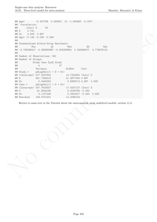No
com
m
ercialuse
Single-case data analysis: Resources
16.24 Three-level model for meta-analysis Manolov, Moeyaert, & Evans
## Age1 -0.427786 0.284061 21 -1.505963 0.1470
## Correlation:
## (Intr) D Dt
## D 0.731
## Dt 0.633 0.667
## Age1 -0.146 -0.026 -0.046
##
## Standardized Within-Group Residuals:
## Min Q1 Med Q3 Max
## -3.758298417 -0.362850887 -0.004393955 0.325964577 3.779976103
##
## Number of Observations: 931
## Number of Groups:
## Study Case %in% Study
## 5 27
## Variance StdDev Corr
## Study = pdLogChol(1 + D + Dt)
## (Intercept) 217.0437932 14.7324062 (Intr) D
## D 461.7225619 21.4877305 0.897
## Dt 0.3445353 0.5869713 0.967 0.928
## Case = pdLogChol(1 + D + Dt)
## (Intercept) 307.7818537 17.5437127 (Intr) D
## D 81.9546168 9.0528789 -0.090
## Dt 0.1157236 0.3401817 -0.453 0.436
## Residual 149.0721431 12.2095104
Return to main text in the Tutorial about the meta-analysis using multilevel models: section 11.3.
Page 402
 