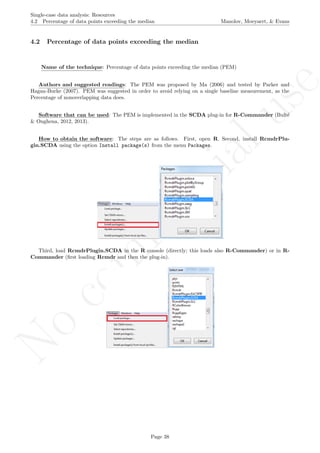 No
com
m
ercialuse
Single-case data analysis: Resources
4.2 Percentage of data points exceeding the median Manolov, Moeyaert, & Evans
4.2 Percentage of data points exceeding the median
Name of the technique: Percentage of data points exceeding the median (PEM)
Authors and suggested readings: The PEM was proposed by Ma (2006) and tested by Parker and
Hagan-Burke (2007). PEM was suggested in order to avoid relying on a single baseline measurement, as the
Percentage of nonoverlapping data does.
Software that can be used: The PEM is implemented in the SCDA plug-in for R-Commander (Bult´e
& Onghena, 2012, 2013).
How to obtain the software: The steps are as follows. First, open R. Second, install RcmdrPlu-
gin.SCDA using the option Install package(s) from the menu Packages.
Third, load RcmdrPlugin.SCDA in the R console (directly; this loads also R-Commander) or in R-
Commander (ﬁrst loading Rcmdr and then the plug-in).
Page 38
 