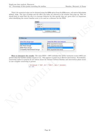 No
com
m
ercialuse
Single-case data analysis: Resources
4.2 Percentage of data points exceeding the median Manolov, Moeyaert, & Evans
Third, the numerical value can be obtained using the SCMA option from the SCDA menu: sub-option Calculate
effect size. The type of design and the eﬀect size index are selected in the window that pops up. Here we
should keep in mind that the aim is to increase behavior for this speciﬁc data set, given that it is important
when identifying the correct baseline score to be used as a reference for the PEM.
How to interpret the results: The value PEM = 100% indicates that all ﬁve treatment scores (100%) are
greater than the baseline median (equal to 5.5). This appears to point at an eﬀective intervention. Nevertheless,
nonoverlap indices in general do not inform about the distance between baseline and intervention phase scores
in case complete nonoverlap is present.
Page 40
 