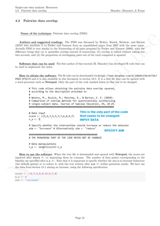 No
com
m
ercialuse
Single-case data analysis: Resources
4.3 Pairwise data overlap Manolov, Moeyaert, & Evans
4.3 Pairwise data overlap
Name of the technique: Pairwise data overlap (PDO)
Authors and suggested readings: The PDO was discussed by Wolery, Busick, Reichow, and Barton
(2010) who attribute it to Parker and Vannest from an unpublished paper from 2007 with the same name.
Actually PDO is very similar to the Nonoverlap of all pairs proposed by Parker and Vannest (2009), with the
diﬀerence being that (a) it quantiﬁes overlap instead of nonoverlap; (b) overlap is tallied without taking ties
into account; and (d) the proportion of overlapping pairs out of the total compared is squared.
Software that can be used: The ﬁrst author of this tutorial (R. Manolov) has developed R code that can
be used to implement the index.
How to obtain the software: The R code can be downloaded via https://www.dropbox.com/s/jd8a6vl0nv4v7dt/
PDO2.R?dl=0 and it is also available in this document in section 16.5. It is a text ﬁle that can be opened with
a word processor such as Notepad. Only the part of the code marked below in blue has to be changed.
How to use the software: When the text ﬁle is downloaded and opened with Notepad, the scores are
inputted after score <- c( separating them by commas. The number of data points corresponding to the
baseline are speciﬁed after n a <-. Note that it is important to specify whether the aim is to increase behaviour
(the default option) or to reduce it, with the text written after aim <- within quotation marks. We here use
the data from section 15.1 aiming an increase, using the following speciﬁcation
score <- c(4,7,5,6,8,10,9,7,9)
n_a <- 4
aim <- "increase"
Page 41
 