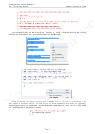 No
com
m
ercialuse
Single-case data analysis: Resources
4.3 Pairwise data overlap Manolov, Moeyaert, & Evans
After inputting the data and specifying the aim (“increase” or “reduce”), the whole code (the part that was
modiﬁed and the remaining part) is copied and pasted into the R console.
Finally, the result is obtained in a numerical form in the R console and the graphical representation of the
data appears in a separate window. The best baseline and worst intervention phase scores are highlighted,
according to the aim of the intervention (increase or decrease target behaviour), with the aim to make easier
the visual inspection of the amount of overlap.
Page 42
 