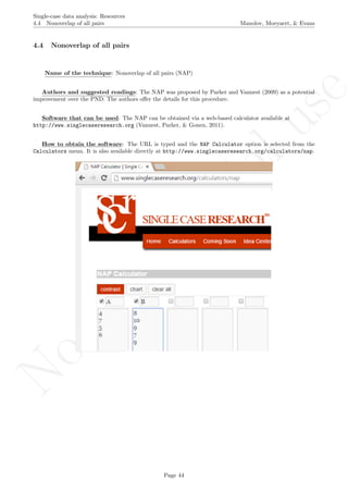 No
com
m
ercialuse
Single-case data analysis: Resources
4.4 Nonoverlap of all pairs Manolov, Moeyaert, & Evans
4.4 Nonoverlap of all pairs
Name of the technique: Nonoverlap of all pairs (NAP)
Authors and suggested readings: The NAP was proposed by Parker and Vannest (2009) as a potential
improvement over the PND. The authors oﬀer the details for this procedure.
Software that can be used: The NAP can be obtained via a web-based calculator available at
http://www.singlecaseresearch.org (Vannest, Parker, & Gonen, 2011).
How to obtain the software: The URL is typed and the NAP Calculator option is selected from the
Calculators menu. It is also available directly at http://www.singlecaseresearch.org/calculators/nap.
Page 44
 