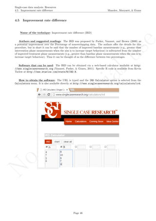 No
com
m
ercialuse
Single-case data analysis: Resources
4.5 Improvement rate diﬀerence Manolov, Moeyaert, & Evans
4.5 Improvement rate diﬀerence
Name of the technique: Improvement rate diﬀerence (IRD)
Authors and suggested readings: The IRD was proposed by Parker, Vannest, and Brown (2009) as
a potential improvement over the Percentage of nonoverlapping data. The authors oﬀer the details for this
procedure, but in short it can be said that the number of improved baseline measurements (e.g., greater than
intervention phase measurements when the aim is to increase target behaviour) is subtracted from the number
of improved treatment phase measurements (e.g., greater than baseline phase measurements when the aim is to
increase target behaviour). Thus it can be thought of as the diﬀerence between two percentages.
Software that can be used: The IRD can be obtained via a web-based calculator available at http:
//www.singlecaseresearch.org (Vannest, Parker, & Gonen, 2011). Speciﬁc R code is available from Kevin
Tarlow at http://www.ktarlow.com/stats/R/IRD.R.
How to obtain the software: The URL is typed and the IRD Calculator option is selected from the
Calculators menu. It is also available directly at http://www.singlecaseresearch.org/calculators/ird.
Page 46
 