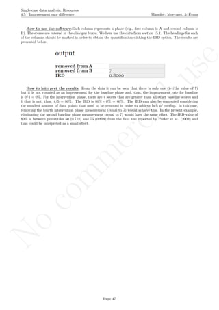 No
com
m
ercialuse
Single-case data analysis: Resources
4.5 Improvement rate diﬀerence Manolov, Moeyaert, & Evans
How to use the software:Each column represents a phase (e.g., ﬁrst column is A and second column is
B). The scores are entered in the dialogue boxes. We here use the data from section 15.1. The headings for each
of the columns should be marked in order to obtain the quantiﬁcation clicking the IRD option. The results are
presented below.
How to interpret the results: From the data it can be seen that there is only one tie (the value of 7)
but it is not counted as an improvement for the baseline phase and, thus, the improvement rate for baseline
is 0/4 = 0%. For the intervention phase, there are 4 scores that are greater than all other baseline scores and
1 that is not, thus, 4/5 = 80%. The IRD is 80% - 0% = 80%. The IRD can also be computed considering
the smallest amount of data points that need to be removed in order to achieve lack of overlap. In this case,
removing the fourth intervention phase measurement (equal to 7) would achieve this. In the present example,
eliminating the second baseline phase measurement (equal to 7) would have the same eﬀect. The IRD value of
80% is between percentiles 50 (0.718) and 75 (0.898) from the ﬁeld test reported by Parker et al. (2009) and
thus could be interpreted as a small eﬀect.
Page 47
 