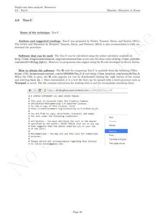 No
com
m
ercialuse
Single-case data analysis: Resources
4.6 Tau-U Manolov, Moeyaert, & Evans
4.6 Tau-U
Name of the technique: Tau-U
Authors and suggested readings: Tau-U was proposed by Parker, Vannest, Davis, and Sauber (2011).
The review and discussion by Brossart, Vannest, Davis, and Patience (2014) is also recommended to fully un-
derstand the procedure.
Software that can be used: The Tau-U can be calculated using the online calculator available at
http://www.singlecaseresearch.org/calculators/tau-u (see also the demo video at http://www.youtube.
com/watch?v=ElZqq_XqPxc). However, its proponents also suggest using the R code developed by Kevin Tarlow.
How to obtain the software: The R code for computing Tau-U is available from the following URLs:
https://dl.dropboxusercontent.com/u/2842869/Tau_U.R and http://www.ktarlow.com/stats/R/Tau.R.
When the URL is open, the R code appears (or can be downloaded clicking the right button of the mouse
and selecting Save As.). Once downloaded, it is a text ﬁle that can be opened with a word processor such as
Notepad or saved. The ﬁle contains instruction for working with it and we recommend consulting them.
Page 48
 